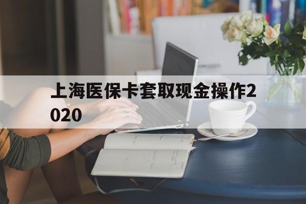 曲靖最新上海医保卡套取现金操作2020方法分析(最方便真实的曲靖上海医保卡套取现金操作2020年方法)